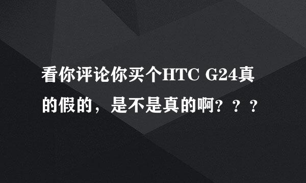 看你评论你买个HTC G24真的假的，是不是真的啊？？？