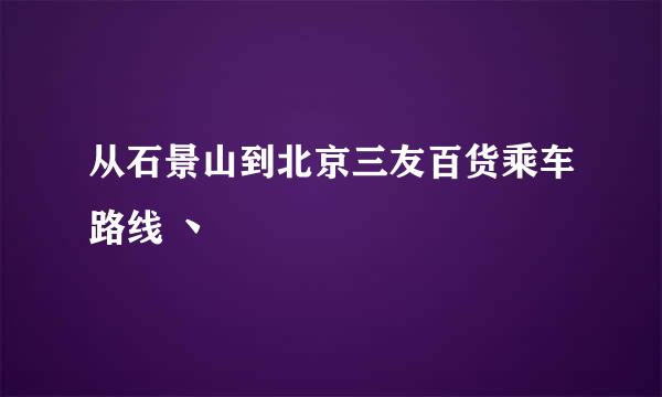 从石景山到北京三友百货乘车路线 丶