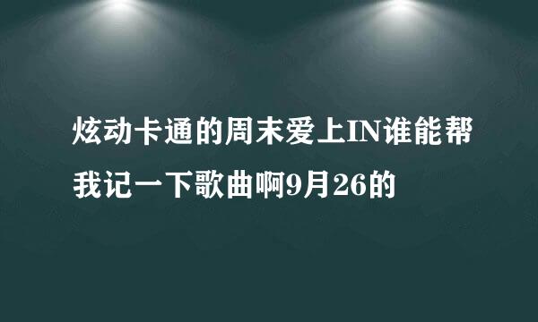 炫动卡通的周末爱上IN谁能帮我记一下歌曲啊9月26的