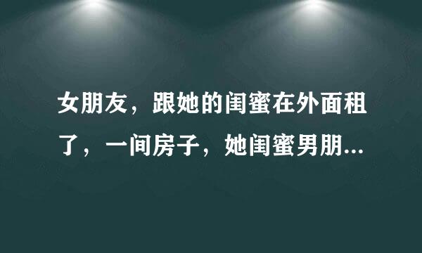 女朋友，跟她的闺蜜在外面租了，一间房子，她闺蜜男朋友去玩，她们就晚上三个人睡一张床上面，闺蜜睡中间