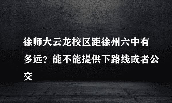 徐师大云龙校区距徐州六中有多远？能不能提供下路线或者公交