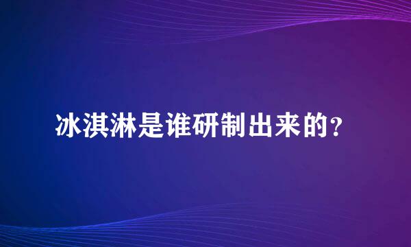 冰淇淋是谁研制出来的？