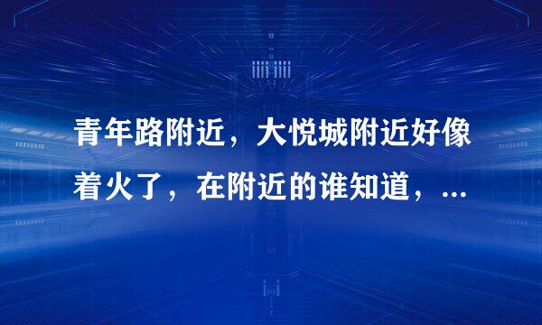 青年路附近，大悦城附近好像着火了，在附近的谁知道，就是刚才，我在兴隆街看到北边的天空都黑了