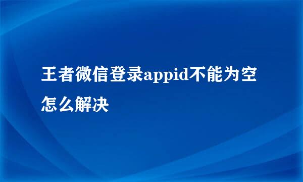 王者微信登录appid不能为空怎么解决