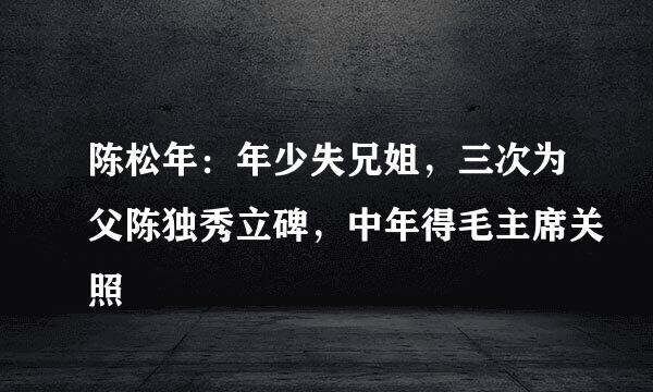 陈松年：年少失兄姐，三次为父陈独秀立碑，中年得毛主席关照