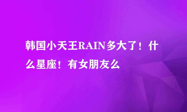 韩国小天王RAIN多大了！什么星座！有女朋友么