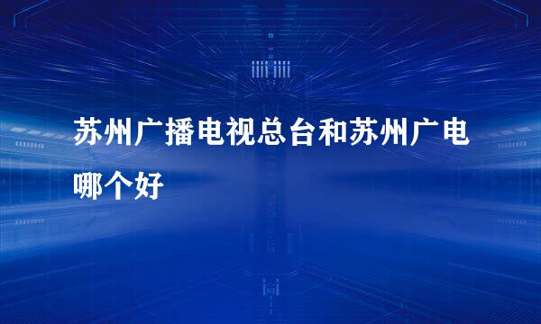 苏州广播电视总台和苏州广电哪个好