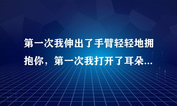 第一次我伸出了手臂轻轻地拥抱你，第一次我打开了耳朵用心聆听你，第一次我用我的双脚走进你心里----