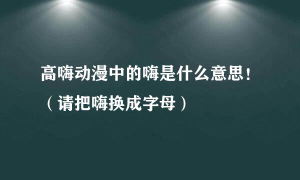 高嗨动漫中的嗨是什么意思！（请把嗨换成字母）