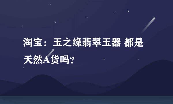 淘宝：玉之缘翡翠玉器 都是天然A货吗？