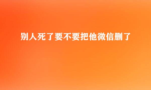 别人死了要不要把他微信删了