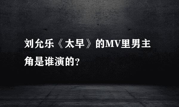 刘允乐《太早》的MV里男主角是谁演的？