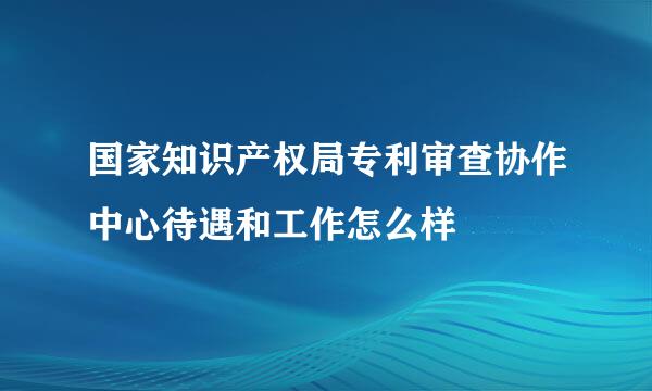 国家知识产权局专利审查协作中心待遇和工作怎么样