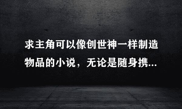 求主角可以像创世神一样制造物品的小说，无论是随身携带个异界还是空间，或者干脆在异界，只要是能像创世