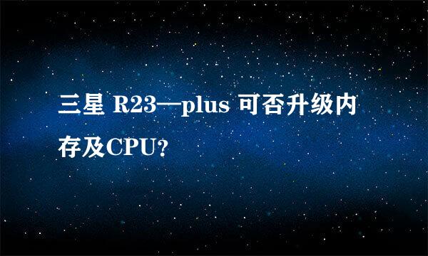 三星 R23—plus 可否升级内存及CPU？