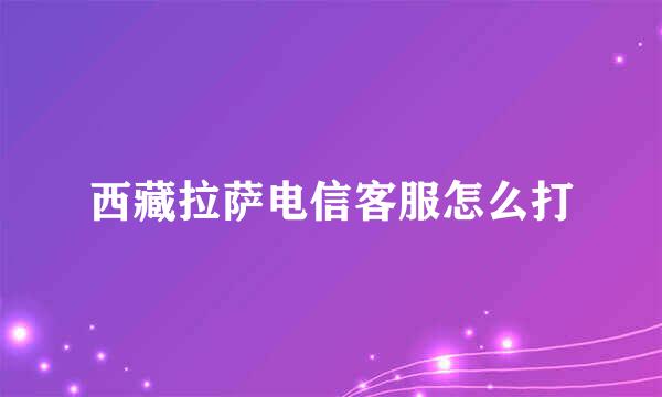 西藏拉萨电信客服怎么打