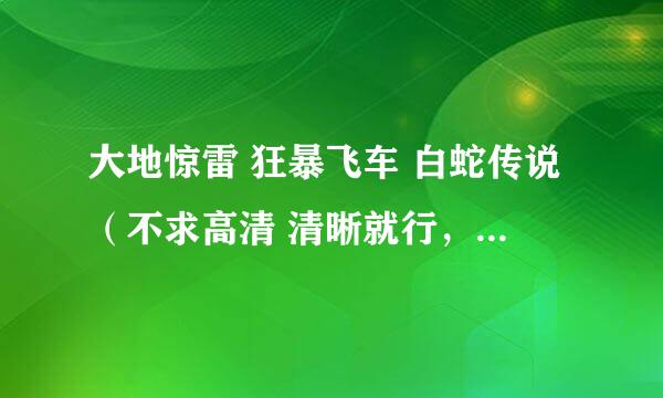 大地惊雷 狂暴飞车 白蛇传说（不求高清 清晰就行，枪版的话就算了）迅雷下载