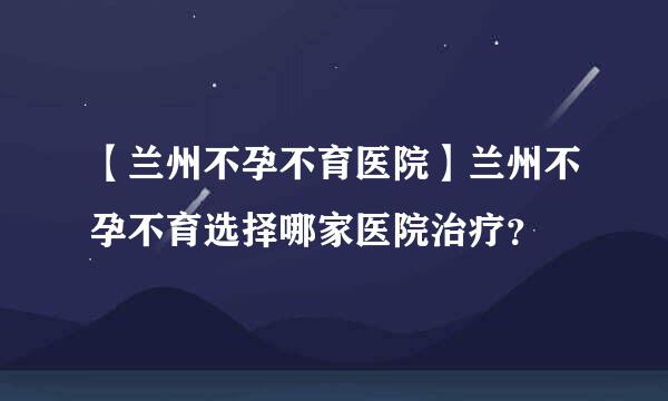 【兰州不孕不育医院】兰州不孕不育选择哪家医院治疗？