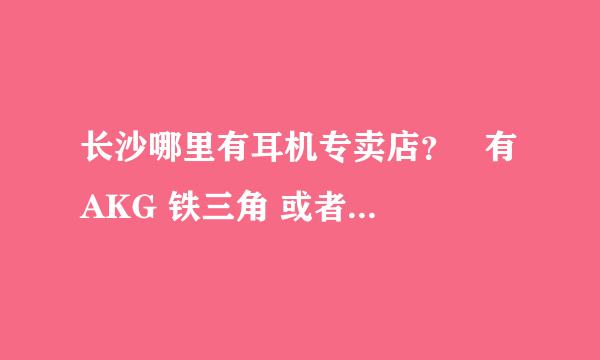 长沙哪里有耳机专卖店？   有AKG 铁三角 或者森海塞尔这些牌子的耳机的