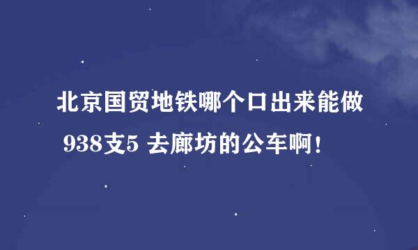 北京国贸地铁哪个口出来能做 938支5 去廊坊的公车啊！