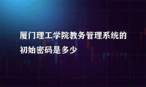 厦门理工学院教务管理系统的初始密码是多少