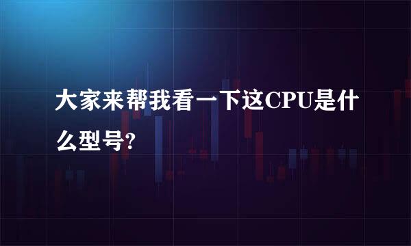 大家来帮我看一下这CPU是什么型号?