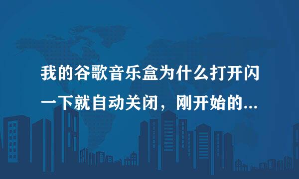 我的谷歌音乐盒为什么打开闪一下就自动关闭，刚开始的时候还能用呢现在不能用了请大侠们给予指教!在线等