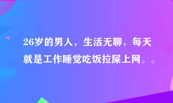 26岁的男人，生活无聊，每天就是工作睡觉吃饭拉屎上网。。