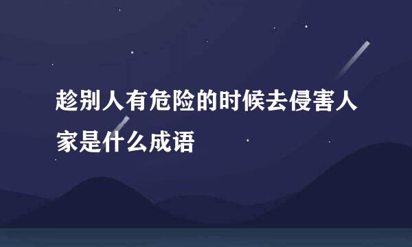 趁别人有危险的时候去侵害人家是什么成语