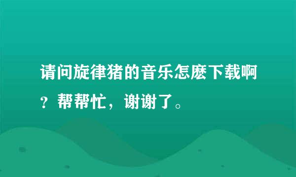 请问旋律猪的音乐怎麽下载啊？帮帮忙，谢谢了。