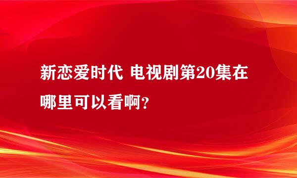 新恋爱时代 电视剧第20集在哪里可以看啊？