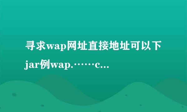 寻求wap网址直接地址可以下jar例wap.……com，在问蛤16k怎么回事上不去了。