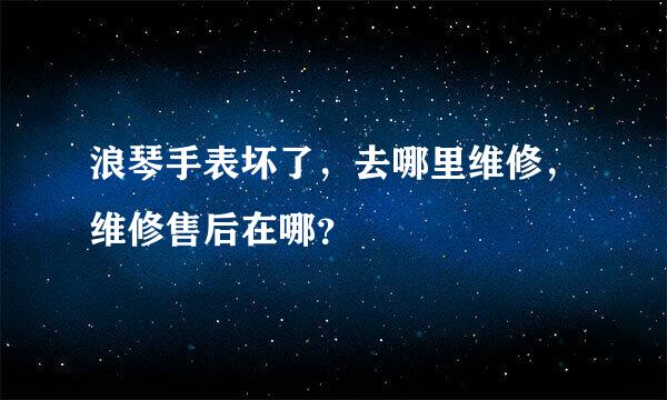 浪琴手表坏了，去哪里维修，维修售后在哪？