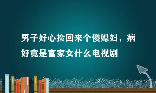 男子好心捡回来个傻媳妇，病好竟是富家女什么电视剧