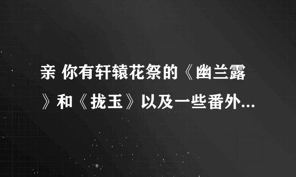 亲 你有轩辕花祭的《幽兰露》和《拢玉》以及一些番外不? 如果有的话能否发给我？