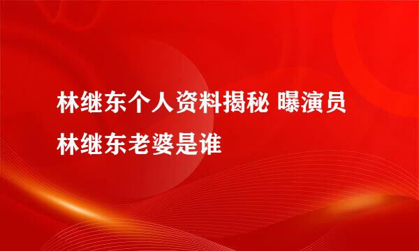 林继东个人资料揭秘 曝演员林继东老婆是谁