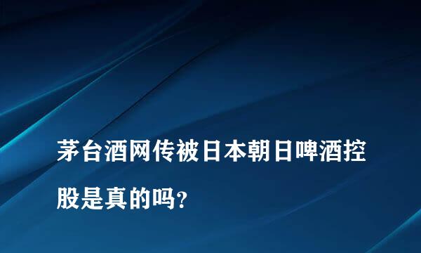 
茅台酒网传被日本朝日啤酒控股是真的吗？
