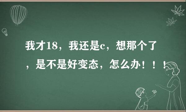 我才18，我还是c，想那个了，是不是好变态，怎么办！！！