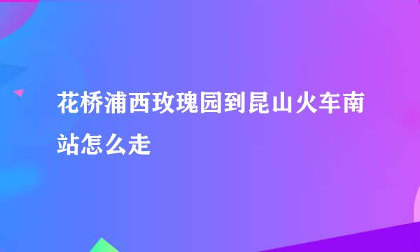 花桥浦西玫瑰园到昆山火车南站怎么走