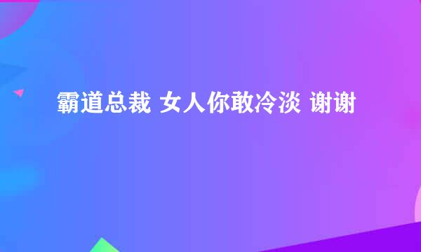 霸道总裁 女人你敢冷淡 谢谢