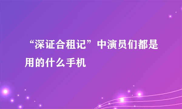 “深证合租记”中演员们都是用的什么手机