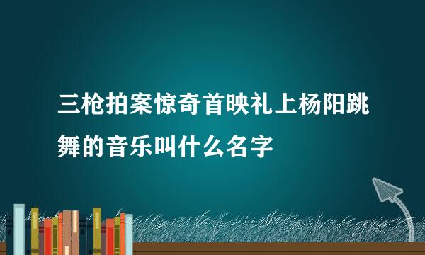 三枪拍案惊奇首映礼上杨阳跳舞的音乐叫什么名字