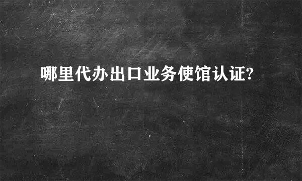 哪里代办出口业务使馆认证?