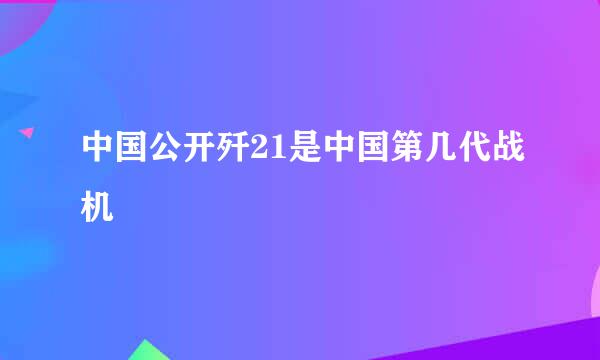 中国公开歼21是中国第几代战机