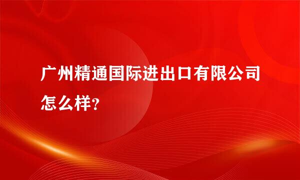 广州精通国际进出口有限公司怎么样？