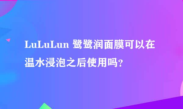 LuLuLun 鹭鹭润面膜可以在温水浸泡之后使用吗？