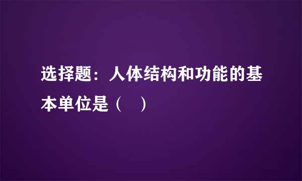 选择题：人体结构和功能的基本单位是（  ）