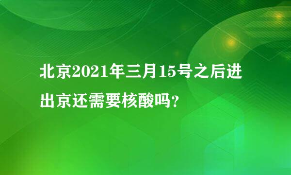 北京2021年三月15号之后进出京还需要核酸吗？