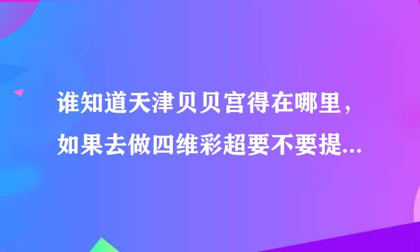 谁知道天津贝贝宫得在哪里，如果去做四维彩超要不要提前预约啊