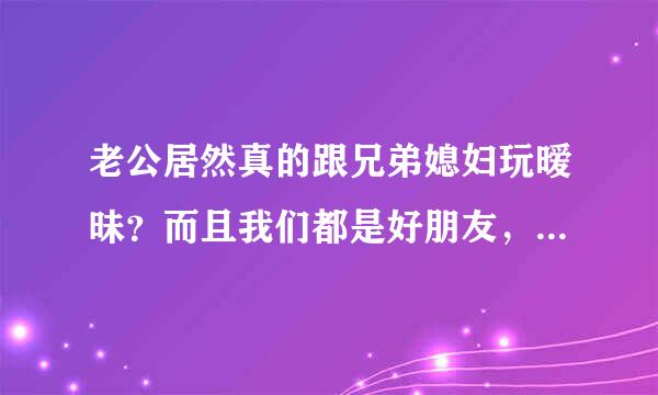 老公居然真的跟兄弟媳妇玩暧昧？而且我们都是好朋友，我该怎么办，不是别人太近了，我真的很痛苦，该怎么